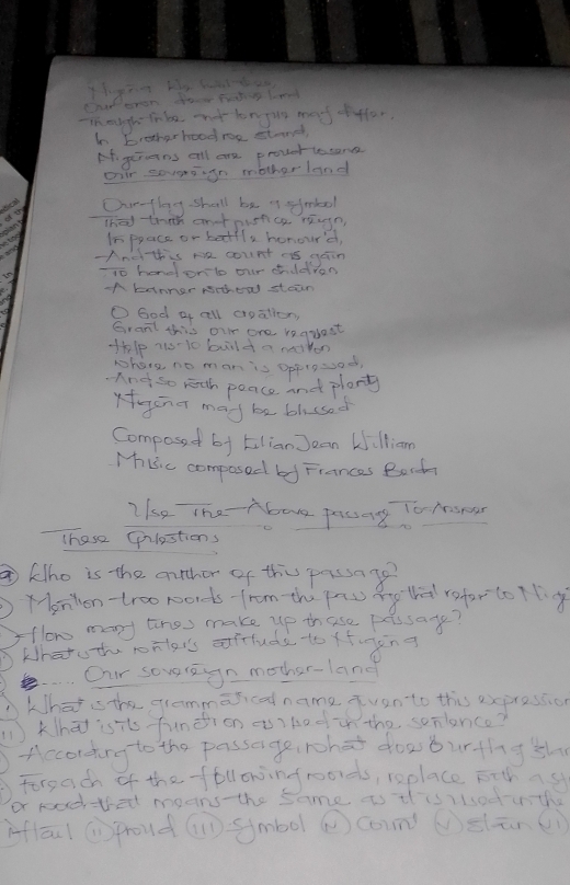 in mugh Tabe t longig mef fffer, 
hn bretherboodre stond, 
Af grueins all are prover lesone 
Dar sovensgn motherland 
Ovrflog shall be of sfmbool 
dant (ha thih enonisfce reun 
tng In ppace or betfla honour'd, 
-And this me count es gain 
-1o hend onlo our cildren 
A tanner Nchew stean 
O Ged a all croalion, 
Grant this our one requast 
thlp no-10 buld a moton 
phone no man is Opplosod. 
And so rith peace and plany 
Kagcn g mad be blcsed 
Composed by Eilian Jean Willian 
Mhuic composed bed Fiances Bocda 
Ihe The Abave fang To hsesr 
These (ulestions 
⑦ klho is the atcher of this passago? 
) Yenten-troo words-from th pnu g ti refor to llg 
flow many tres make up thuse pessate? 
Whatuthe roilers afttuds to ffong 
e. Our soveregn mother-lang 
khat is the grammarcal name qvan to this expression 
(1)Khā) isits funēion a)bodu the sonlence? 
According to the passage, rhat dow burthg sh 
Forgach of the ffollowingroords, replace Fttas 
or road thet means-the same is il isioduth 
inflāu ( proud() smbol ② coun (s(ūn(i