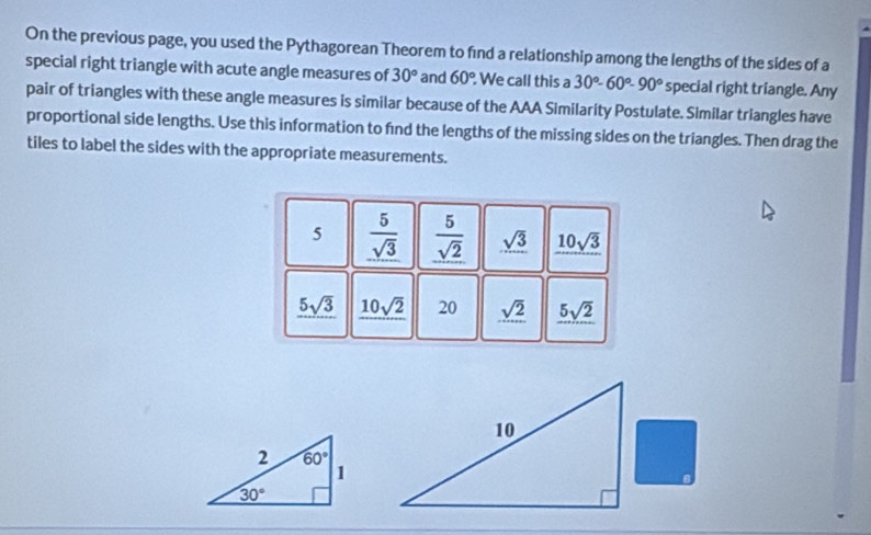 On the previous page, you used the Pythagorean Theorem to find a relationship among the lengths of the sides of a
special right triangle with acute angle measures of 30° and 60° We call this a 30°-60°-90° special right triangle. Any
pair of triangles with these angle measures is similar because of the AAA Similarity Postulate. Similar triangles have
proportional side lengths. Use this information to fnd the lengths of the missing sides on the triangles. Then drag the
tiles to label the sides with the appropriate measurements.
5  5/sqrt(3)   5/sqrt(2)  sqrt(3) 10sqrt(3)
5sqrt(3) 10sqrt(2) 20 _ sqrt(2) _ 5sqrt(2)