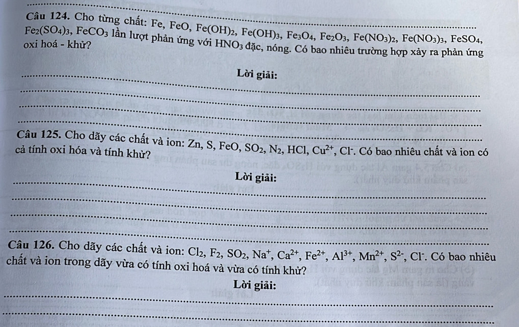 Cho từng chất: I Fe, FeO, Fe(OH)_2, Fe(OH)_3, Fe_3O_4, Fe_2O_3, Fe(NO_3)_2, Fe(NO_3)_3, FeSO_4, __
Fe_2(SO_4)_3, FeCO_3 lần lượt 
oxi hoá - khử? HNO_3dac , nóng. Có bao nhiêu trường hợp xảy ra phản ứng 
_ Lời giải: 
_ 
_ 
_ 
Câu 125. Cho dãy các chất và ion: Zn, S, FeO, SO_2, N_2, HCl, Cu^(2+)
cả tính oxi hóa và tính khử? *, Cl. Có bao nhiêu chất và ion có 
_ 
Lời giải: 
_ 
_ 
_ 
Câu 126. Cho dãy các chất và ion: Cl_2, F_2, SO_2, Na^+, Ca^(2+), Fe^(2+), Al^(3+), Mn^(2+), S^(2-) *, Cl. Có bao nhiêu 
chất và ion trong dãy vừa có tính oxi hoá và vừa có tính khử? 
_ 
Lời giải: 
_