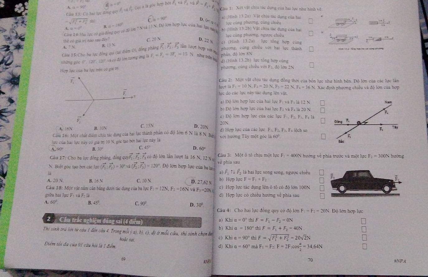 A. alpha =90° B)a=0°
Cầu 13: Có hai lực đóng qu f_1^(2π Af_2^2,C l à là góc hợp bởi F_1) và F_2v vector F=vector F_1+vector P_2 Câu 1:  Xét vật chịu tác dụng của hai lực như hình vẽ:
a) (Hình 13.2a) Vật chịu tác dụng của hai
sqrt (F_1)^2+F_2^2dt
widehat Ca=90° D. 0≤ a≤ x
A. a=0° B. alpha =180° lực củng phương, củng chiều
frac 3x 2/4 1x=x
Câu 14:Hai lực có giả đồng quy có độ lớu ? N và 13 N. Độ lớn hợp lực của hai lực nàyt b) (Hình 13.26) Vật chịu tác dụng của hai
,
lực cùng phương, ngược chiêu
thể có giả trị nào sau đây?
A. 7 N B. 13 N. C. 20 N
D. 22 N c) (Hình [3.2a) lực tổng hợp cùng
Cáu 15:Cho ba lực đồng qui (tại điểm O), đồng phăng vector F_1,vector F_2,vector F_3 lần lượt hợp vớit
phương, cùng chiều với hai lực thành Abnh 13,21 Tổng học hai lực cùng lah hông
những góc 120° 120° và có độ lớn tương ứng là F_1=F_3=3F_2=15N như trên là phản, độ lớn 8N
d) (Hình 13.2b) lực tổng hợp củng
Hợp lực của ba lực trên có gii trị phương, cùng chiều với F_2. độ lớn 2N
Câu 2: Một vật chịu tác dụng đồng thời của bốn lực như hình bên. Độ lớn của các lực lằn
lượt là F_1=10N,F_2=20N.F_3=22N,F_4=36N. Xác định phương chiều và độ lớn của hợp
lực do các lực này tác dụng lên vật,
a) Độ lớn hợp lực của hai lực F và Fỷ là 12 N.
b) Độ lớn hợp lực của hai lực F_2 và Fà là 20 N
() Độ lớn hợp lực của các lực F_1,F_2, F、 Fa là
20N.
A. 16N B. 10N C. 15N D. 20N d) Hợp lực của các lực F_1,F_2,F_3,F; lệch so
Câu 16: Một chất điểm chịu tác dụng của hai lực thành phần có độ lớn 6 N là 8 N. Bá với hướng Tây một góc ii60°.
lực của hai lực này có giá trị 10 N, góc tạo bởi hai lực này là
C. 45° D.
A. 90° B. 30° 60°
Câu 17: Cho ba lực đồng phẳng, đồng quy vector F_1:vector F_2:vector F_3 có độ lớn lần lượt là 16 N, 12  N  Cầu 3: Một ố tô chịu một lực F_1=400N hướng về phía trước và một lực F_2=300N huóng
về phía sau
N. Biết góc tạo bơi các luc(vector F_1:vector F_2)=30° và (vector F_2;vector F_3)=120° Độ lớn hợp lực của ba vector F_1Nvector F_2 là hai lực song song, ngược chiều
2)
A. 20 N B. 16 N C. 10 N.
D. 27,62 N b) Hợp lực F=F_1+F_2
Cầu 18: Một vật năm cân băng dưới tác dụng của ba lực F_1=12N,F_2=16N và F_3=20N. c) Hợp lực tác dụng lên ô tô cỏ độ lớn 100N
giữa hai lực Fị và Fị là d) Hợp lực có chiều hướng về phía sau
A. 60°. B. 45° C. 90°. D. 30°.
Câu 4: Cho hai lực đồng quy có độ lớn F_1=F_2=20N Độ lớn hợp lực
2  Cầu trắc nghiệm đúng sai (4 điểm) thì F=F_1-F_2=0N
a) Khi alpha =0°
b) Khi a =180° thì F=F_1+F_2=40N.
Thi sinh trá lời từ câu 1 đến câu 4. Trong mỗi j(a),b),c),d) ở mỗi cầu, thí sinh chọn đa c) Khi a =90° thì F=sqrt (F_1)^2+F_2^2=20sqrt(2)N
hoác sai.
Điểm tối đa của 01 câu hội là 1 điểm. d) Khi a =60° mà F_1=F_2:F=2F_1cos  alpha /2 =34,64N
69
70
ENPI #NPA