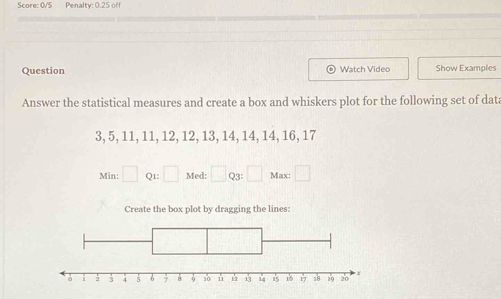 Score: 0/5 Penalty: 0.25 off 
Question Watch Video Show Examples 
Answer the statistical measures and create a box and whiskers plot for the following set of data
3, 5, 11, 11, 12, 12, 13, 14, 14, 14, 16, 17
Min: □ Q1: □ Med: □ Q3: Max: frac  
Create the box plot by dragging the lines: