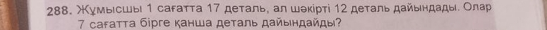 Χγмьιсшыι 1 саfатта 17 деτаль, αл шэκіρтί 12 деτаль дайьηдады. Олар 
7 саfатта бірге канша деталь дайьндайды?