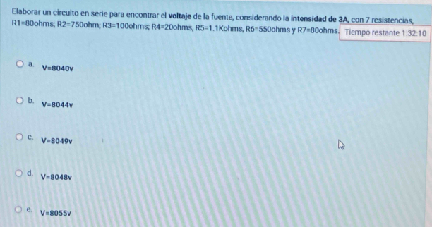 Elaborar un circuito en serie para encontrar el voltaje de la fuente, considerando la intensidad de 3A, con 7 resistencias,
R1=80ohms; R2=750ohm; R3=100ohms; R4=20ohms, R5=1.1Kohms, R6=550ohms Y R7=80ohms Tiempo restante 1:32:10
a.
V=8040v
b. V=8044v
c. V=8049v
d. V=8048v
e.
V=8055V