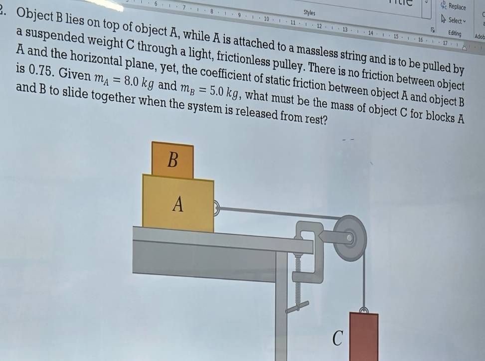 Replace 

10 
 Select≌ 
Styles Editing 
13 
14 15 · 16 Adob 
. Object B lies on top of object A, while A is attached to a massless string and is to be pulled by 
a suspended weight C through a light, frictionless pulley. There is no friction between object
A and the horizontal plane, yet, the coefficient of static friction between object A and object B
is 0.75. Given m_A=8.0kg and m_B=5.0kg , what must be the mass of object C for blocks A
and B to slide together when the system is released from rest?