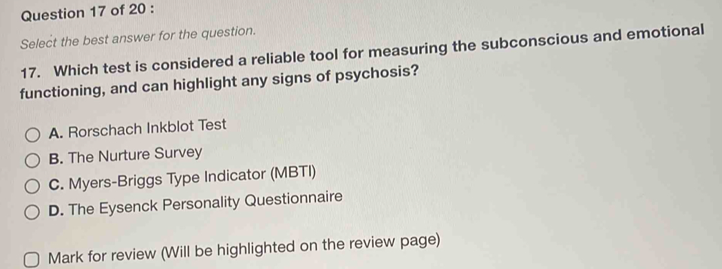 Select the best answer for the question.
17. Which test is considered a reliable tool for measuring the subconscious and emotional
functioning, and can highlight any signs of psychosis?
A. Rorschach Inkblot Test
B. The Nurture Survey
C. Myers-Briggs Type Indicator (MBTI)
D. The Eysenck Personality Questionnaire
Mark for review (Will be highlighted on the review page)