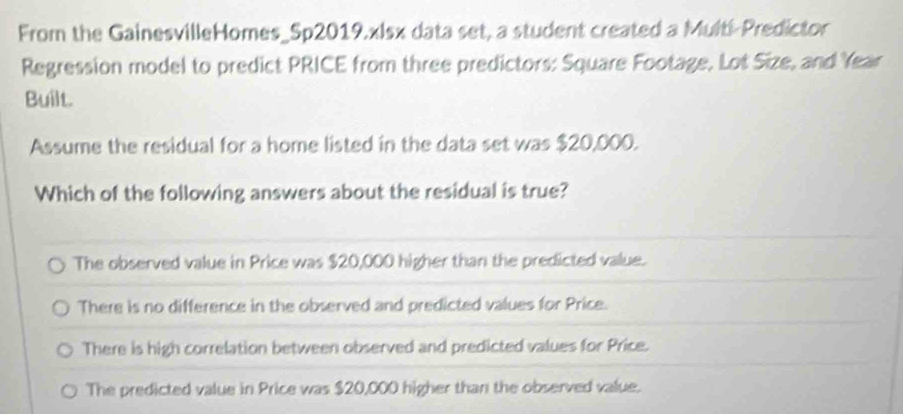 From the GainesvilleHomes_5p2019.xlsx data set, a student created a Multi-Predictor
Regression model to predict PRICE from three predictors: Square Footage, Lot Size, and Year
Built.
Assume the residual for a home listed in the data set was $20,000.
Which of the following answers about the residual is true?
The observed value in Price was $20,000 higher than the predicted value.
There is no difference in the observed and predicted values for Price.
There is high correlation between observed and predicted values for Price.
The predicted value in Price was $20,000 higher than the observed value.