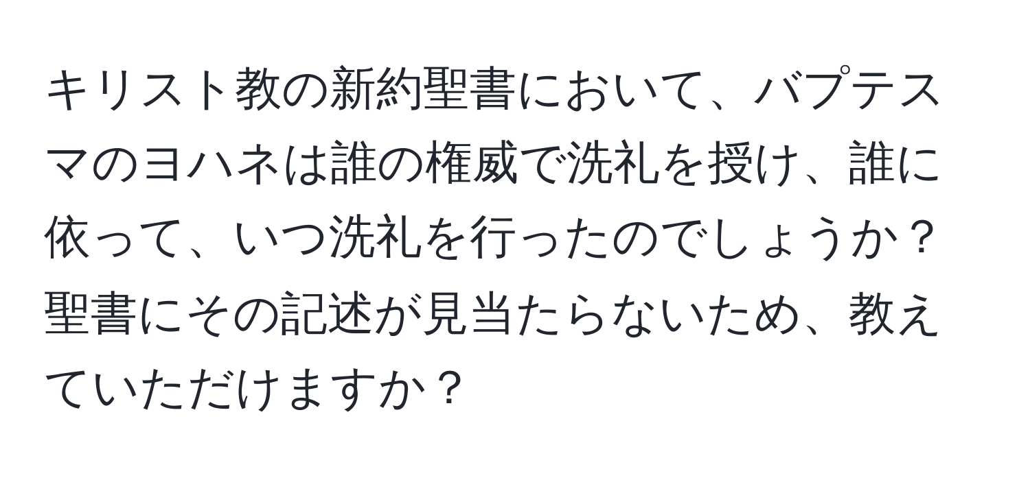 キリスト教の新約聖書において、バプテスマのヨハネは誰の権威で洗礼を授け、誰に依って、いつ洗礼を行ったのでしょうか？聖書にその記述が見当たらないため、教えていただけますか？