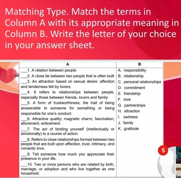 Matching Type. Match the terms in
Column A with its appropriate meaning in
Column B. Write the letter of your choice
in your answer sheet.
A
B
_1. A relation between people A. responsibility
_2. A close tie between two people that is often built B. relationship
_3. An attraction based on sexual desire: affection C. personal relationships
and tenderness felt by lovers. D. commitment
_4. It refers to relationships between people, E. friendship
especially those between friends, lovers and family F. love
_5. A form of trustworthiness; the trait of being
answerable to someone for something or being G. partnerships
responsible for one's conduct. H. attraction
_6. Attractive quality; magnetic charm; fascination; I. sadness
allurement; enticement. J. family
_7. The act of binding yourself (intellectually or K. gratitude
emotionally) to a course of action.
_8. Refers to close relationships formed between two
people that are built upon affection, trust, intimacy, and
romantic love.
5
_9. Tell someone how much you appreciate their
presence in your life.
_10. Two or more persons who are related by birth,
marriage, or adoption and who live together as one
household.