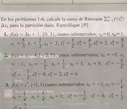 En los problemas 1-6, calcule la suma de Riemann sumlimits  underline(k=1)^nf(x_k^((2k))
△ x_k) para la partición dada. Especifique |P|.
1. f(x)=3x+1,[0,3] , cuatro subintervalos; x_0=0,x_0=1,
x_2= 5/3 ,x_3= 7/3 ,x_4=3;x_1^(m=frac 1)2,x_2^(m=frac 4)3,x_3^(k=2,x_4^m=frac 8)3
2. f(x)=x-4,[-2.5] , cinco subintervalos; x_0=-2,x_1
=-1,x_2=- 1/2 ,x_3= 1/2 ,x_4=3,x_5=5;x_1^(*=-frac 3)2,
x_2^(*=-frac 1)2,x_3^(*=0,x_4^*=2,x_5^*=4
3. f(x)=x^2),[-1,1] cuatro subintervalos: x_0=-1,x_1=- 1/4 ,
x_2= 1/4 ,x_3= 3/4 ,x_4=1;x_1^((ast)=-frac 3)4,x_2^((ast)=0,x_3^(ast)=frac 1)2,
x^*=frac 7