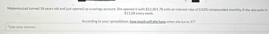 Makenna just turned 18 years old and just opened up a savings account. She opened it with $12.501.78 with an interest rate of 0.02% compounded monthly, if she also puts in
$13.28 every week. 
According to your spreadsheet, how much will she have when she turns 37? 
Type your answer...