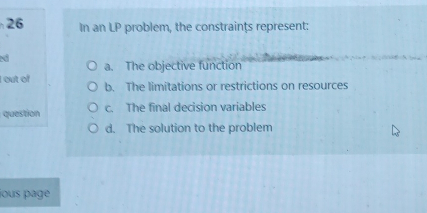 In an LP problem, the constraints represent:
ed
a. The objective function
I out of
b. The limitations or restrictions on resources
c. The final decision variables
question
d. The solution to the problem
jous page