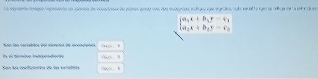 La siguiente imagen representa un sisterna de ecuaciones de primer grado con dos incógnitas, indique que signífica cada variable que se refleja en la estructurar
beginarrayl a_1x+b_1y=c_1 a_2x+b_2y=c_2endarray.
Son las varíables del sistema de ecuaciones Elogn. 9
Es el término indopendiente legis é
Son los coeficientes de las variablos flogs