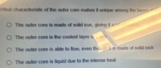 Wsat characteristic of the outer core makes it unique among the layer
The outer core is made of solid iron, giving it
The outer core is the coolest layer o
The outer core is able to flow, even thrugh d is made of solid rock
The outer core is liquid due to the intense heat