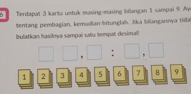 Terdapat 3 kartu untuk masing-masing bilangan 1 sampai 9. Ay 
tentang pembagian, kemudian hitunglah. Jika bilangannya tida 
bulatkan hasilnya sampai satu tempat desimal!
□ □ ,□ :□ ,□
1 2 3 4 5 6 7 8 9