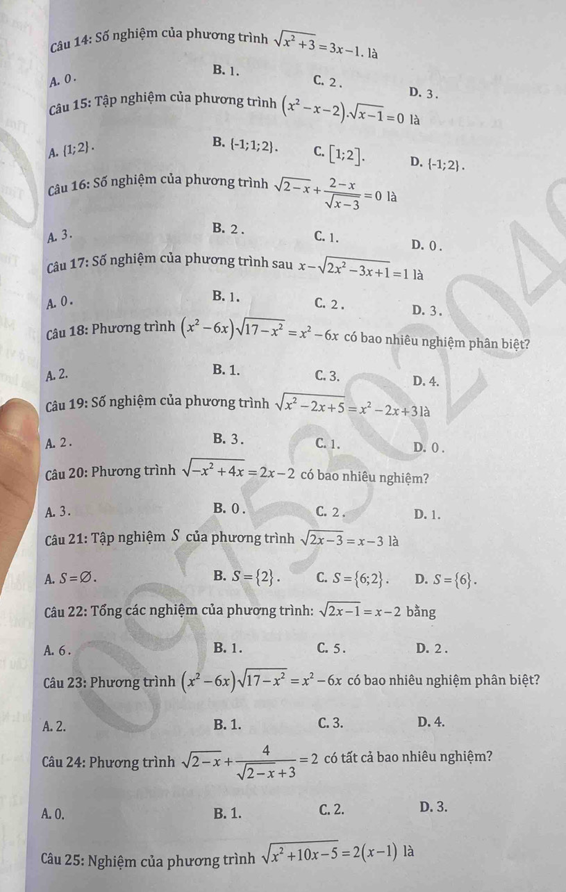 Câu 14:Shat O
5 nghiệm của phương trình sqrt(x^2+3)=3x-1.la
B. 1.
A. 0 .
C. 2 .
D. 3 .
Câu 15: Tập nghiệm của phương trình (x^2-x-2)· sqrt(x-1)=0 là
A.  1;2 .
B.  -1;1;2 . C. [1;2]. D.  -1;2 .
Câu 16:Sdelta nghiệm của phương trình sqrt(2-x)+ (2-x)/sqrt(x-3) =0 là
B. 2 .
A. 3 . C. 1. D. 0 .
Câu 17:Sdelta nghiệm của phương trình sau x-sqrt(2x^2-3x+1)=1 là
B. 1.
A. 0 . C. 2 . D. 3 .
Câu 18: Phương trình (x^2-6x)sqrt(17-x^2)=x^2-6x có bao nhiêu nghiệm phân biệt?
B. 1.
A. 2. C. 3. D. 4.
Câu 19:Sdot o nghiệm của phương trình sqrt(x^2-2x+5)=x^2-2x+31a
B. 3 .
A. 2 . C. 1. D. 0 .
* Câu 20: Phương trình sqrt(-x^2+4x)=2x-2 có bao nhiêu nghiệm?
B. 0 .
A. 3 . C. 2 . D. 1.
Câu 21: Tập nghiệm S của phương trình sqrt(2x-3)=x-3 là
A. S=varnothing . B. S= 2 . C. S= 6;2 . D. S= 6 .
Câu 22: Tổng các nghiệm của phương trình: sqrt(2x-1)=x-2 bằng
A. 6 . B. 1 . C. 5 . D. 2 .
Câu 23: Phương trình (x^2-6x)sqrt(17-x^2)=x^2-6x có bao nhiêu nghiệm phân biệt?
A. 2. B. 1. C. 3. D. 4.
Câu 24: Phương trình sqrt(2-x)+ 4/sqrt(2-x)+3 =2 có tất cả bao nhiêu nghiệm?
A.0. B. 1. C. 2. D. 3.
Câu 25: Nghiệm của phương trình sqrt(x^2+10x-5)=2(x-1) là