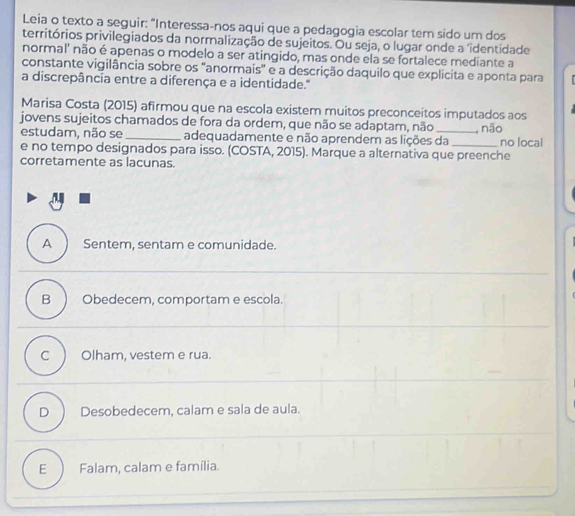 Leia o texto a seguir: “Interessa-nos aqui que a pedagogia escolar tem sido um dos
territórios privilegiados da normalização de sujeitos. Ou seja, o lugar onde a ‘identidade
normal’ não é apenas o modelo a ser atingido, mas onde ela se fortalece mediante a
constante vigilância sobre os 'anormais' e a descrição daquilo que explicita e aponta para
a discrepância entre a diferença e a identidade."
Marisa Costa (2015) afirmou que na escola existem muitos preconceitos imputados aos
jovens sujeitos chamados de fora da ordem, que não se adaptam, não _, não
estudam, não se _adequadamente e não aprendem as lições da no local
e no tempo designados para isso. (COSTA, 2015). Marque a alternativa que preenche
corretamente as lacunas.
A ) Sentem, sentam e comunidade.
B ) Obedecem, comportam e escola.
Olham, vestem e rua.
D ) Desobedecem, calam e sala de aula.
E ) Falam, calam e família.