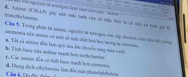 Ncsling 2 Te e SibS4 Im, (mphoos kome L. Shokg
Ccb AnBbCc2 AnBbCcL AnBbC=E AaBMCD AnBbC=1 Dha 
kt vor nguyên tả mntrogen keth theo teh chức ' nhe .
Obicta
trimethylamine.
d. Amine (CH_3)_3N gây nên mùi tanh của cá (đặc biệt là cá mè) có tyên gọi là
Câu 5. Trong phân tử amine, nguyên tử nitrogen còn cặp electron chưa liên kết giống
ammonia nên amine có một số tính chất hoá học tương tự ammonia.
a. Tất cả amine đều làm quỳ tím ẩm chuyển sang màu xanh.
b. Tính base của aniline mạnh hơn methylamine.
c. Các amine đều có tính base mạnh hơn ammonia.
d. Dung dịch ethylamine làm đồi màu phenolphthalein.
Câu 6, Do đặc điểm số