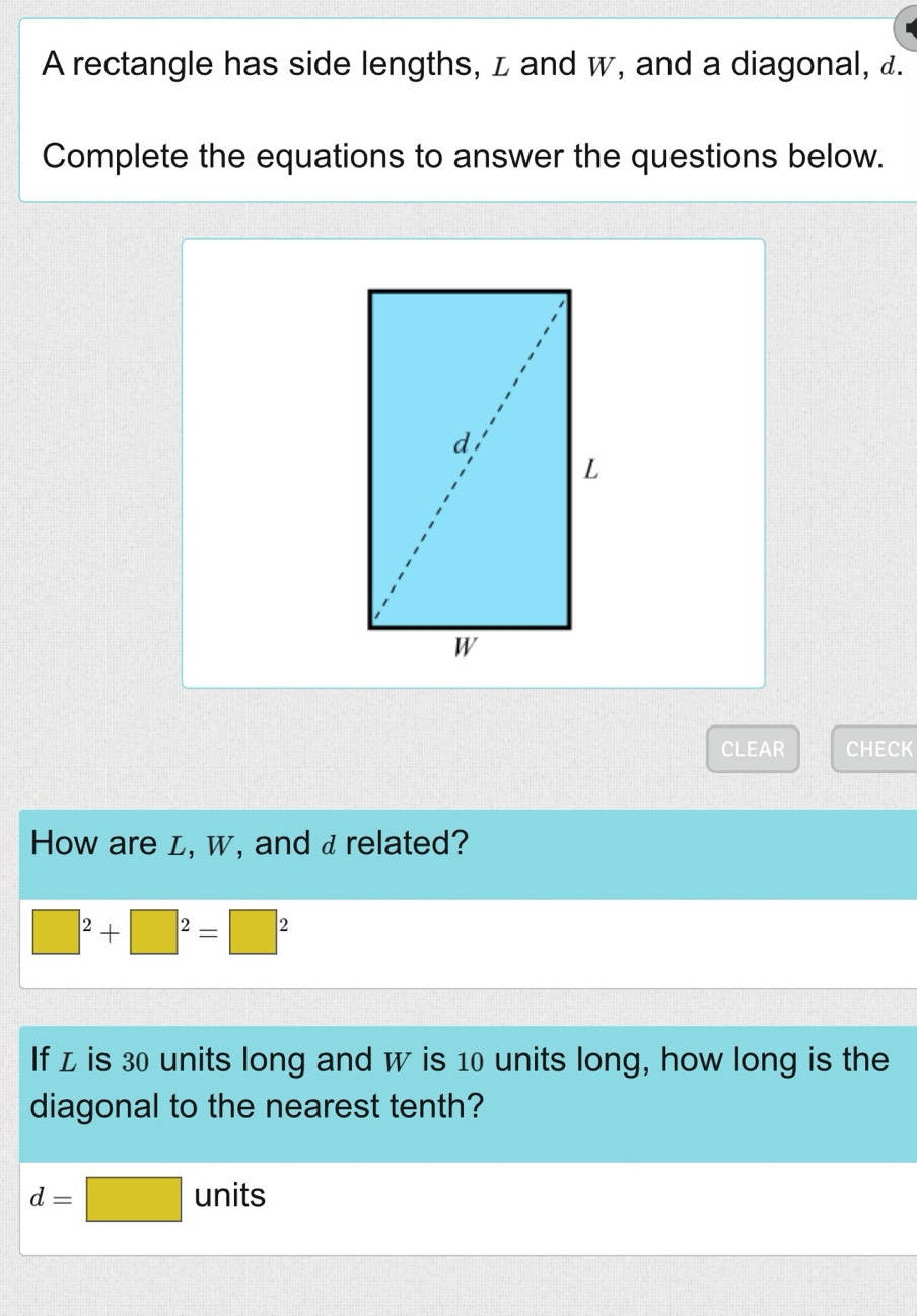 A rectangle has side lengths, z and w, and a diagonal, £. 
Complete the equations to answer the questions below. 
CLEAR CHECK 
How are L, w, and a related?
□^2+□^2=□^2
If z is 30 units long and w is 10 units long, how long is the 
diagonal to the nearest tenth?
d=□ units