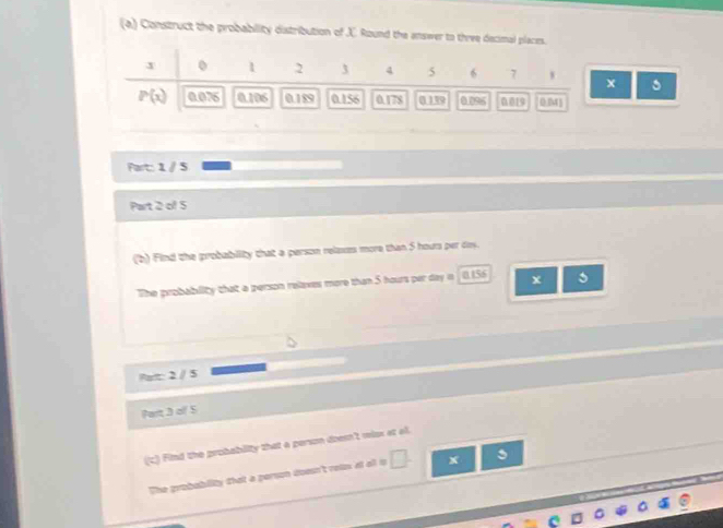 Construct the probability distribution of J. Round the answer to three decimal places.
J 0 1 2 3 4 5 6 7 x
P(x) 0.076 0.106 0.189 0.156 0.178 0 139 0.096 19
Fart: 1 / 5
Part 2 of 5 
(b) Find the probability that a person relaxes more than 5 hours per dy. 
The probability that a person relaxes more than 5 hours per day in 0.156
Pait: 2 / 5
Part 3 oll 5 
(t) Find the probability that a person doesn't risx at al. 
The grobability that a person doesn't rois at afl o □ . x