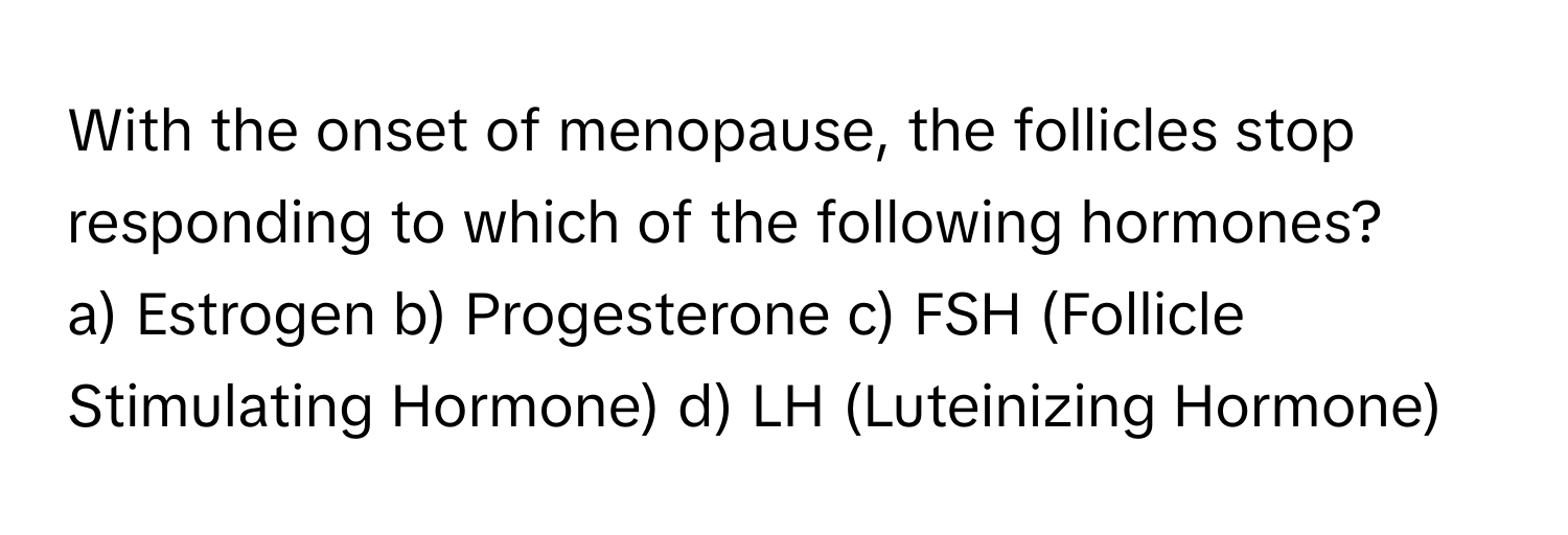 With the onset of menopause, the follicles stop responding to which of the following hormones?

a) Estrogen b) Progesterone c) FSH (Follicle Stimulating Hormone) d) LH (Luteinizing Hormone)