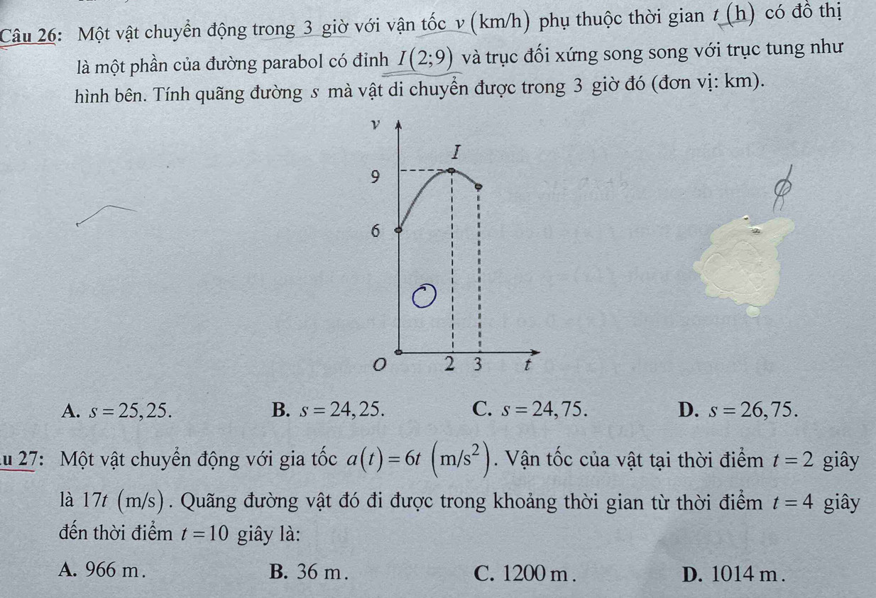 Một vật chuyển động trong 3 giờ với vận tốc v (km/h) phụ thuộc thời gian t (h) có đồ thị
là một phần của đường parabol có đỉnh I(2;9) và trục đối xứng song song với trục tung như
hình bên. Tính quãng đường s mà vật di chuyển được trong 3 giờ đó (đơn vị: km).
A. s=25,25. B. s=24,25. C. s=24,75. D. s=26,75. 
lu 27: Một vật chuyển động với gia tốc a(t)=6t(m/s^2). Vận tốc của vật tại thời điểm t=2 giây
là 17t (m/s). Quãng đường vật đó đi được trong khoảng thời gian từ thời điểm t=4 giây
đến thời điểm t=10 giây là:
A. 966 m. B. 36 m. C. 1200 m. D. 1014 m.