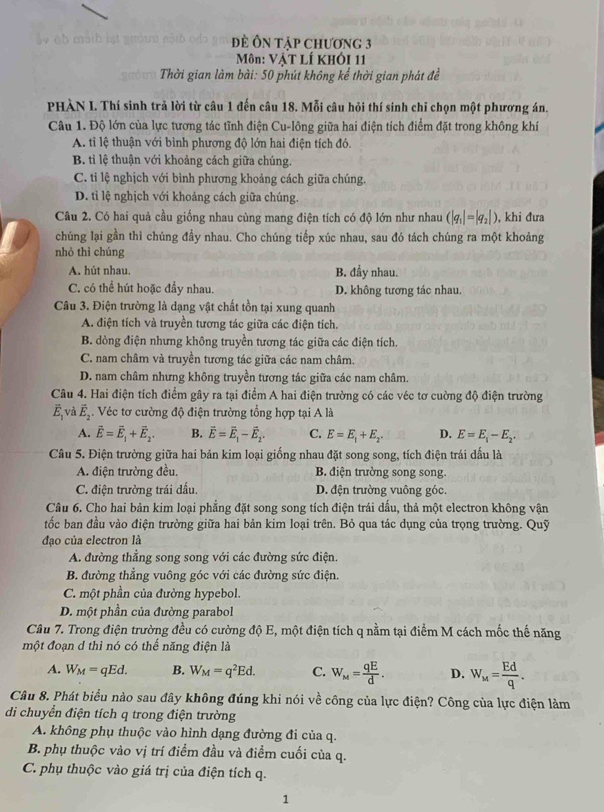 Đè Ôn tập chương 3
Môn: VậT LÍ Khói 11
Thời gian làm bài: 50 phút không kể thời gian phát đề
PHÀN I. Thí sinh trả lời từ câu 1 đến câu 18. Mỗi câu hỏi thí sinh chỉ chọn một phương án.
Câu 1. Độ lớn của lực tương tác tĩnh điện Cu-lông giữa hai điện tích điểm đặt trong không khí
A. tỉ lệ thuận với bình phương độ lớn hai điện tích đó.
B. tỉ lệ thuận với khoảng cách giữa chúng.
C. ti lệ nghịch với bình phương khoảng cách giữa chúng.
D. tỉ lệ nghịch với khoảng cách giữa chúng.
Câu 2. Có hai quả cầu giống nhau cùng mang điện tích có độ lớn như nhau (|q_1|=|q_2|) , khi đưa
chúng lại gần thì chúng đầy nhau. Cho chúng tiếp xúc nhau, sau đó tách chúng ra một khoảng
nhỏ thì chúng
A. hút nhau. B. đầy nhau.
C. có thể hút hoặc đầy nhau. D. không tương tác nhau.
Câu 3. Điện trường là dạng vật chất tồn tại xung quanh
A. điện tích và truyền tương tác giữa các điện tích.
B. dòng điện nhưng không truyền tương tác giữa các điện tích.
C. nam châm và truyền tương tác giữa các nam châm.
D. nam châm nhưng không truyền tương tác giữa các nam châm.
Câu 4. Hai điện tích điểm gây ra tại điểm A hai điện trường có các véc tơ cuờng độ điện trường
overline E_1V à vector E_2 Véc tơ cường độ điện trường tổng hợp tại A là
A. vector E=vector E_1+vector E_2. B. vector E=vector E_1-vector E_2. C. E=E_1+E_2. D. E=E_1-E_2.
Câu 5. Điện trường giữa hai bản kim loại giống nhau đặt song song, tích điện trái dấu là
A. điện trường đều. B. điện trường song song.
C. điện trường trái đấu D. đện trường vuông góc.
Câu 6. Cho hai bản kim loại phẳng đặt song song tích điện trái dấu, thả một electron không vận
tốc ban đầu vào điện trường giữa hai bản kim loại trên. Bỏ qua tác dụng của trọng trường. Quỹ
đạo của electron là
A. đường thẳng song song với các đường sức điện.
B. đường thẳng vuông góc với các đường sức điện.
C. một phần của đường hypebol.
D. một phần của đường parabol
Câu 7. Trong điện trường đều có cường độ E, một điện tích q nằm tại điểm M cách mốc thế năng
một đoạn d thì nó có thế năng điện là
A. W_M=qEd. B. W_M=q^2Ed. C. W_M= qE/d . D. W_M= Ed/q .
Câu 8. Phát biểu nào sau đây không đúng khi nói về công của lực điện? Công của lực điện làm
di chuyển điện tích q trong điện trường
A. không phụ thuộc vào hình dạng đường đi của q.
B. phụ thuộc vào vị trí điểm đầu và điểm cuối của q.
C. phụ thuộc vào giá trị của điện tích q.
1