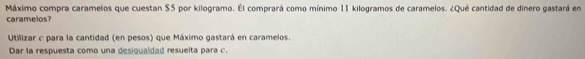 Máximo compra caramelos que cuestan $5 por kilogramo. ÉEl comprará como mínimo 11 kilogramos de caramelos. ¿Qué cantidad de dinero gastará en 
caramelos? 
Utilizar c para la cantidad (en pesos) que Máximo gastará en caramelos. 
Dar la respuesta como una desigualdad resuelta para c.