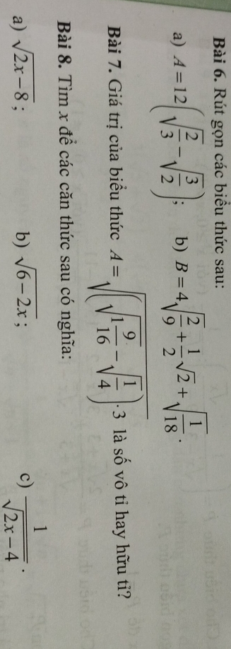 Rút gọn các biểu thức sau: 
a) A=12(sqrt(frac 2)3-sqrt(frac 3)2); . b) B=4sqrt(frac 2)9+ 1/2 sqrt(2)+sqrt(frac 1)18. 
Bài 7. Giá trị của biểu thức A=sqrt((sqrt 1frac 9)16-sqrt(frac 1)4)· 3 là số vô tỉ hay hữu tỉ? 
Bài 8. Tìm x để các căn thức sau có nghĩa: 
a) sqrt(2x-8); b) sqrt(6-2x); c)  1/sqrt(2x-4) .