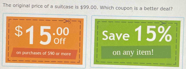 The original price of a suitcase is $99.00. Which coupon is a better deal?
8
$15% Save 15%
on purchases of $90 or more on any item!