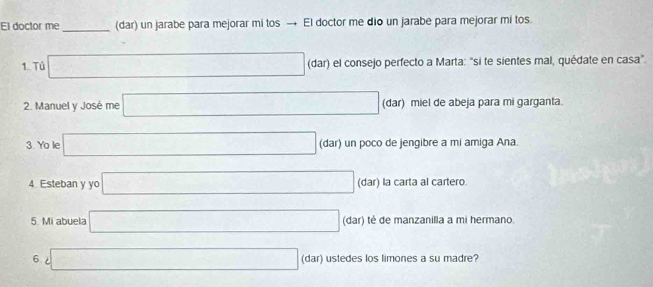 El doctor me _(dar) un jarabe para mejorar mi tos → El doctor me dio un jarabe para mejorar mi tos. 
1. Tủ □ (dar) el consejo perfecto a Marta: "si te sientes mal, quédate en casa". 
2. Manuel y José me □ (dar) miel de abeja para mi garganta. 
3. Yo le □ (dar) un poco de jengibre a mi amiga Ana. 
4. Esteban y yo □ (dar) la carta al cartero. 
5. Mi abuela □ (dar) tė de manzanilla a mi hermano. 
6 □ (dar) ustedes los limones a su madre?