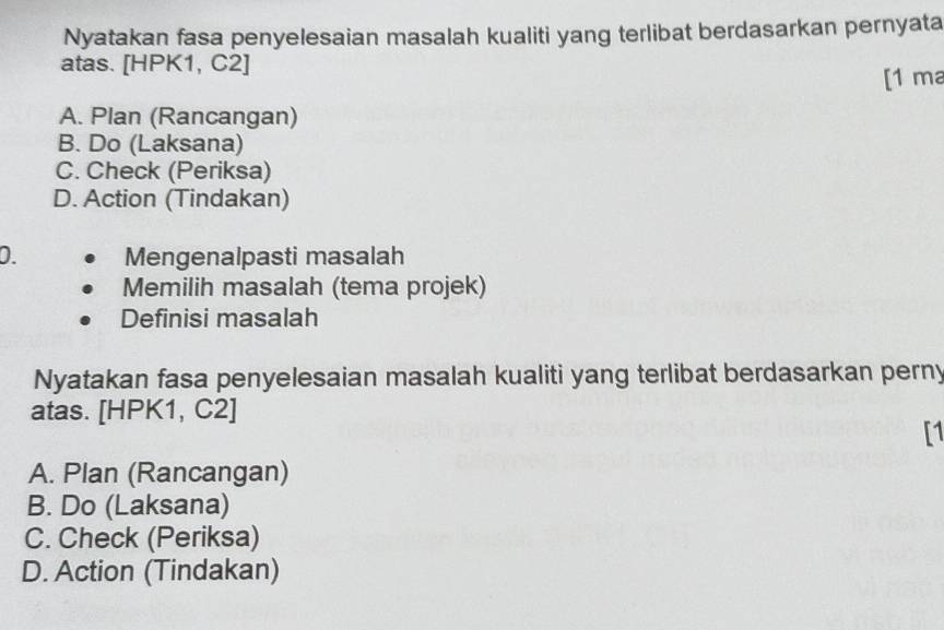 Nyatakan fasa penyelesaian masalah kualiti yang terlibat berdasarkan pernyata
atas. [HPK1, C2]
[1 ma
A. Plan (Rancangan)
B. Do (Laksana)
C. Check (Periksa)
D. Action (Tindakan)
D. Mengenalpasti masalah
Memilih masalah (tema projek)
Definisi masalah
Nyatakan fasa penyelesaian masalah kualiti yang terlibat berdasarkan perny
atas. [HPK1, C2]
[1
A. Plan (Rancangan)
B. Do (Laksana)
C. Check (Periksa)
D. Action (Tindakan)