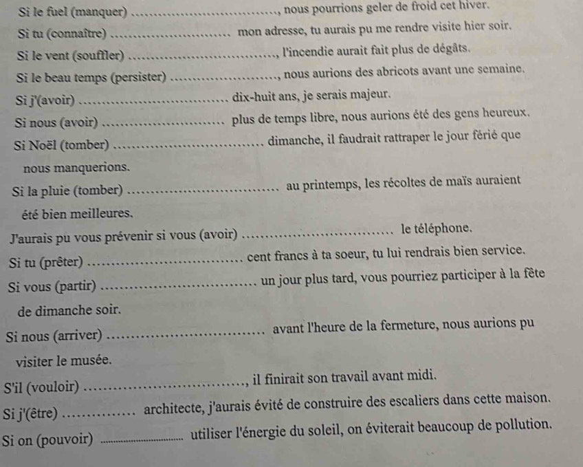 Si le fuel (manquer)_ nous pourrions geler de froid cet hiver. 
Si tu (connaître) _mon adresse, tu aurais pu me rendre visite hier soir. 
Si le vent (souffler) _ l'incendie aurait fait plus de dégâts. 
Si le beau temps (persister) _nous aurions des abricots avant une semaine. 
Si j'(avoir) _dix-huit ans, je serais majeur. 
Si nous (avoir) _plus de temps libre, nous aurions été des gens heureux. 
Si Noël (tomber) _dimanche, il faudrait rattraper le jour férié que 
nous manquerions. 
Si la pluie (tomber) _au printemps, les récoltes de maïs auraient 
été bien meilleures. 
J'aurais pu vous prévenir si vous (avoir) _le téléphone. 
Si tu (prêter) _cent francs à ta soeur, tu lui rendrais bien service. 
Si vous (partir) _un jour plus tard, vous pourriez participer à la fête 
de dimanche soir. 
Si nous (arriver) _avant l'heure de la fermeture, nous aurions pu 
visiter le musée. 
S'il (vouloir) _il finirait son travail avant midi. 
Si j'(être) _architecte, j'aurais évité de construire des escaliers dans cette maison. 
Si on (pouvoir) _utiliser l'énergie du soleil, on éviterait beaucoup de pollution.