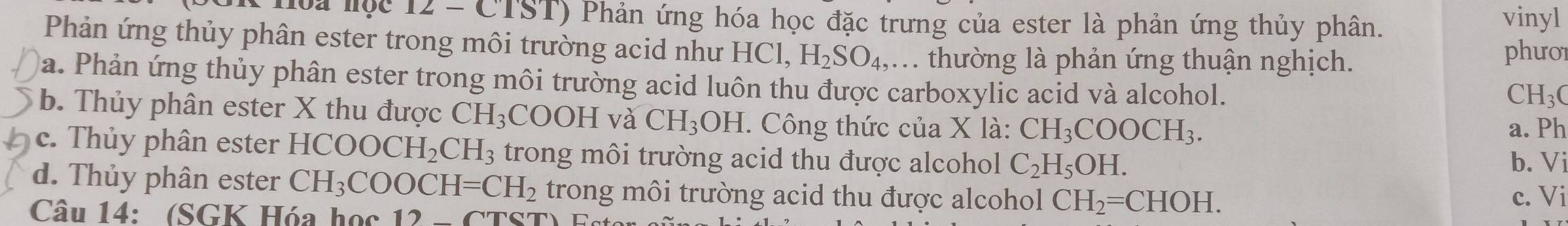 loa lộc 12 - CTST) Phản ứng hóa học đặc trưng của ester là phản ứng thủy phân. vinyl
Phản ứng thủy phân ester trong môi trường acid như HCl, H_2SO_4,. . thường là phản ứng thuận nghịch.
phưo1
a. Phản ứng thủy phân ester trong môi trường acid luôn thu được carboxylic acid và alcohol.
CH_3C
b. Thủy phân ester X thu được CH_3 COOH và CH_3OH. Công thức của X là: CH_3COOCH_3. 
a. Ph
c. Thủy phân ester HCOOCH_2CH_3 trong môi trường acid thu được alcohol C_2H_5OH. b. Vi
d. Thủy phân ester CH_3COOCH=CH_2 trong môi trường acid thu được alcohol CH_2=CHOH. c. Vi
Câu 14: (SGK Hóa học 12-CTS