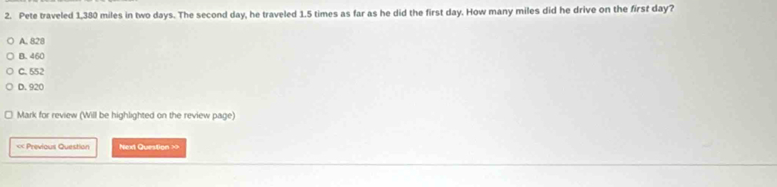 Pete traveled 1,380 miles in two days. The second day, he traveled 1.5 times as far as he did the first day. How many miles did he drive on the first day?
A. 828
B. 460
C. 552
D. 920
Mark for review (Will be highlighted on the review page)
« Previous Question Next Question >>