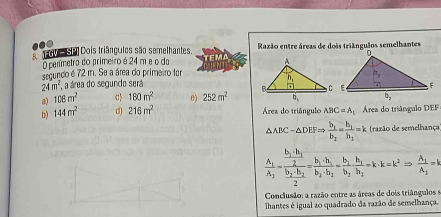 (FGV—SP) Dois triângulos são semelhantes.  Razão entre áreas de dois triângulos semelhantes
O perímetro do primeiro é 24 m e o do 
segundo é 72 m. Se a área do primeiro for
24m^2 , a área do segundo será
a) 108m^2 c) 180m^2 e) 252m^2
b) 144m^2 d) 216m^2 Área do triângulo ABC=A Área do triângulo DEF
△ ABC-△ DEFRightarrow frac b_1b_2=frac h_1h_2=k (razão de semelhança)
frac A_1A_2=frac frac b_1+h_12frac b_2+h_22=frac b_1+h_1b_2· h_2=frac b_1b_2· frac h_1h_2=k· k=k^2Rightarrow frac A_1A_2=k
Conclusão: a razão entre as áreas de dois triângulos s
lhantes é igual ao quadrado da razão de semelhança.