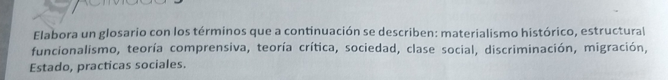 Elabora un glosario con los términos que a continuación se describen: materialismo histórico, estructural 
funcionalismo, teoría comprensiva, teoría crítica, sociedad, clase social, discriminación, migración, 
Estado, practicas sociales.