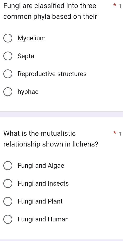 Fungi are classified into three * 1
common phyla based on their
Mycelium
Septa
Reproductive structures
hyphae
What is the mutualistic 1
relationship shown in lichens?
Fungi and Algae
Fungi and Insects
Fungi and Plant
Fungi and Human