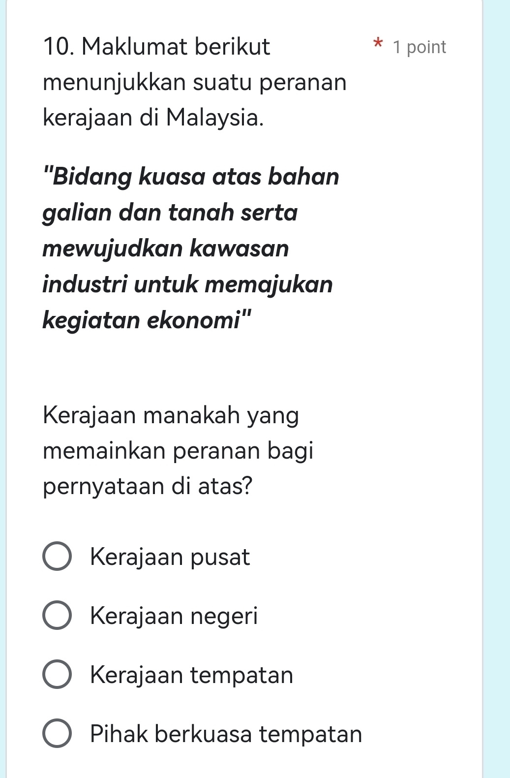 Maklumat berikut 1 point
menunjukkan suatu peranan
kerajaan di Malaysia.
''Bidang kuasa atas bahan
galian dan tanah serta
mewujudkan kawasan
industri untuk memajukan
kegiatan ekonomi''
Kerajaan manakah yang
memainkan peranan bagi
pernyataan di atas?
Kerajaan pusat
Kerajaan negeri
Kerajaan tempatan
Pihak berkuasa tempatan