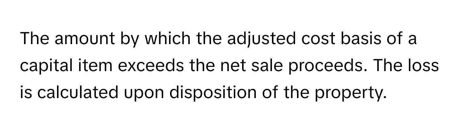 The amount by which the adjusted cost basis of a capital item exceeds the net sale proceeds. The loss is calculated upon disposition of the property.