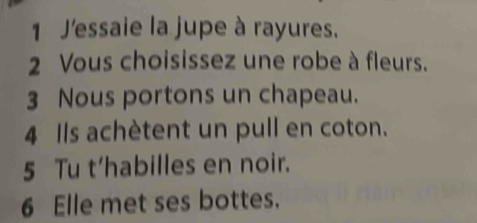 J'essaie la jupe à rayures. 
2 Vous choisissez une robe à fleurs. 
3 Nous portons un chapeau. 
4 Ils achètent un pull en coton. 
5 Tu t’habilles en noir. 
6 Elle met ses bottes.