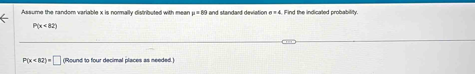 Assume the random variable x is normally distributed with mean mu =89 and standard deviation sigma =4. Find the indicated probability.
P(x<82)
P(x<82)=□ (Round to four decimal places as needed.)