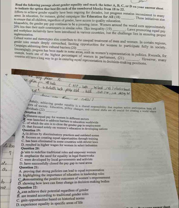 Read the following passage about gender equality and mark the letter A, B, C, or D on your answer sheet
to indicate the option that best fits each of the numbered blanks from 18 to 22.
Efforts to achieve gender equality have been ongoing for decades, but progress remains inconsistent in manv
areas. In education, for instance, global campaigns like Education for All (18) _. These initiatives aim
to ensure that all children, regardless of gender, have access to quality education.
Meanwhile, the gender pay gap continues to be a pressing issue. Women around the world earn approximately
20% less than their male counterparts in similar roles. This inequality (19) _. Laws promoting cqual pay
and workplace inclusivity have been introduced in various countries, but the challenge lies in ensuring proper
implementation.
Cultural norms and stereotypes also contribute to the unequal treatment of men and women. In certain regions,
gender roles remain deeply entrenched, limiting opportunities for women to participate fully in society.
Campaigns addressing these cultural barriers (20) _.
Encouragingly, progress has been made in some areas, such as women’s representation in politics. Rwanda, for
example, boasts one of the highest percentages of women in parliament, (21) . However, many
countries still have a long way to go in ensuring equal representation in decision-making positions.
hately, achieving gender equality is a shared responsibility that requires active participation from all
ors of society. Education, policy changes, and cultural shifts are all crucial for creating a world where
Jividuals 12 2)
juestion 18: .
Aensures equal pay for women in different sectors
B, was launched to address barriers to education worldwide
C. of which the aim is to close the gender gap in employment
D. that focused solely on women’s education in developing nations
Question 19:
A is driven by discriminatory practices and outdated norms
B. focuses on creating equal opportunities through training
C. has been eliminated in some countries with stricter laws
D. resulted in higher wages for women in select industries
Question 20:
A aim to redefine traditional roles and empower women
B. emphasize the need for equality in legal frameworks
C. were developed by local governments and activists
D. have successfully closed the pay gap in rural areas
Question 21:
A. proving that strong policies can lead to equal representation
B. highlighting the importance of education in leadership roles
C. demonstrating the positive outcomes of women’s empowerment
D. showing how laws can force change in decision-making bodies
Question 22:
A. can achieve their potential regardless of gender
B. are treated according to traditional gender roles
C. gain opportunities based on historical norms
D. experience equality in specific areas of life