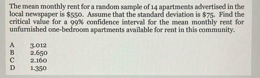 The mean monthly rent for a random sample of 14 apartments advertised in the
local newspaper is $550. Assume that the standard deviation is $75. Find the
critical value for a 99% confidence interval for the mean monthly rent for
unfurnished one-bedroom apartments available for rent in this community.
A 3.012
B 2.650
c 2.160
D € 1.350