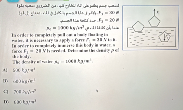 gãy d œ ' (S gö ia  L T ll a l I de gábypuz ( u
go j e l j Jby p uia j e . F_1=30N
pu? Il h is aolssu . F_2=20N
rho _0=1000kg/m^3 A «UI abUs Gi lole
In order to completely pull out a body floating in
water, it is necessary to apply a force F_1=30N to it.
In order to completely immerse this body in water, a
force F_2=20N is needed. Determine the density ρ of
the body.
The density of water rho _0=1000kg/m^3.
A) 500kg/m^3
B) 600kg/m^3
C) 700kg/m^3
D) 800kg/m^3