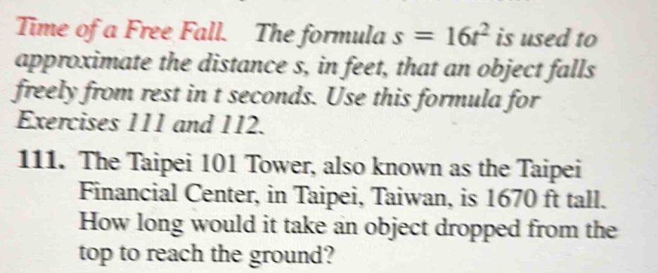 Time of a Free Fall. The formula s=16t^2 is used to 
approximate the distance s, in feet, that an object falls 
freely from rest in t seconds. Use this formula for 
Exercises 111 and 112. 
111. The Taipei 101 Tower, also known as the Taipei 
Financial Center, in Taipei, Taiwan, is 1670 ft tall. 
How long would it take an object dropped from the 
top to reach the ground?