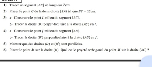 Tracer un segment [ AB ] de longueur 7cm. 
2) Placer le point C de la demi-droite [ BA) tel que BC=12cm. 
3) a- Construire le point / milieu du segment [ AC ]. 
b- Tracer la droite (D) perpendiculaire à la droite (AC) en /. 
4) a- Construire le point / milieu du segment [ AB ]. 
b- Tracer la droite (D'). perpendiculaire à la droite (AB) en J. 
5) Montrer que des droites (D) et (D') sont parallèles. 
6) Placer le point M sur la droite (D). Quel est le projeté orthogonal du point M sur la droite (AC) ?