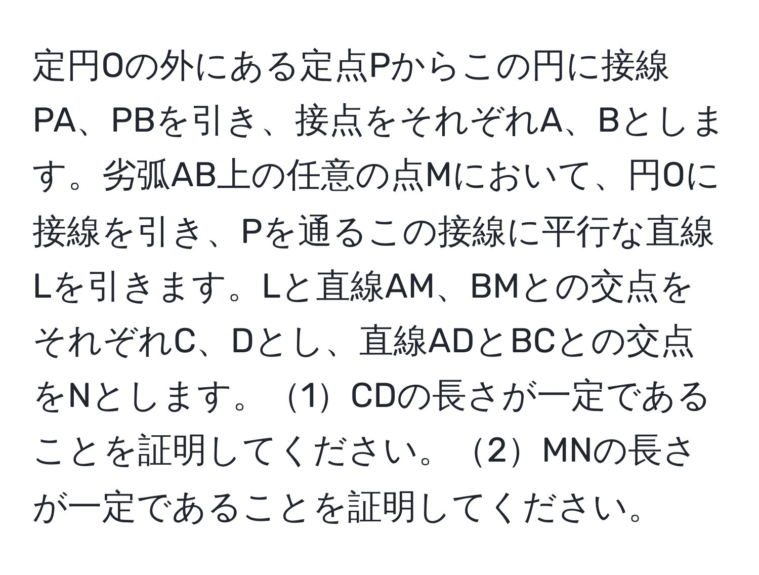 定円Oの外にある定点Pからこの円に接線PA、PBを引き、接点をそれぞれA、Bとします。劣弧AB上の任意の点Mにおいて、円Oに接線を引き、Pを通るこの接線に平行な直線Lを引きます。Lと直線AM、BMとの交点をそれぞれC、Dとし、直線ADとBCとの交点をNとします。1CDの長さが一定であることを証明してください。2MNの長さが一定であることを証明してください。