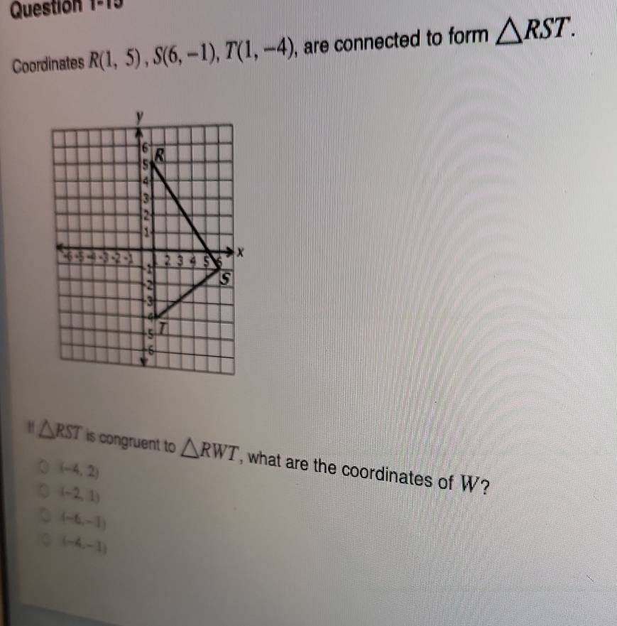 Question 1° 
Coordinates R(1,5), S(6,-1), T(1,-4) , are connected to form △ RST.
△ RST is congruent to △ RWT , what are the coordinates of W?
(-4,2)
(-2,1)
(-6,-1)
(-4,-1)