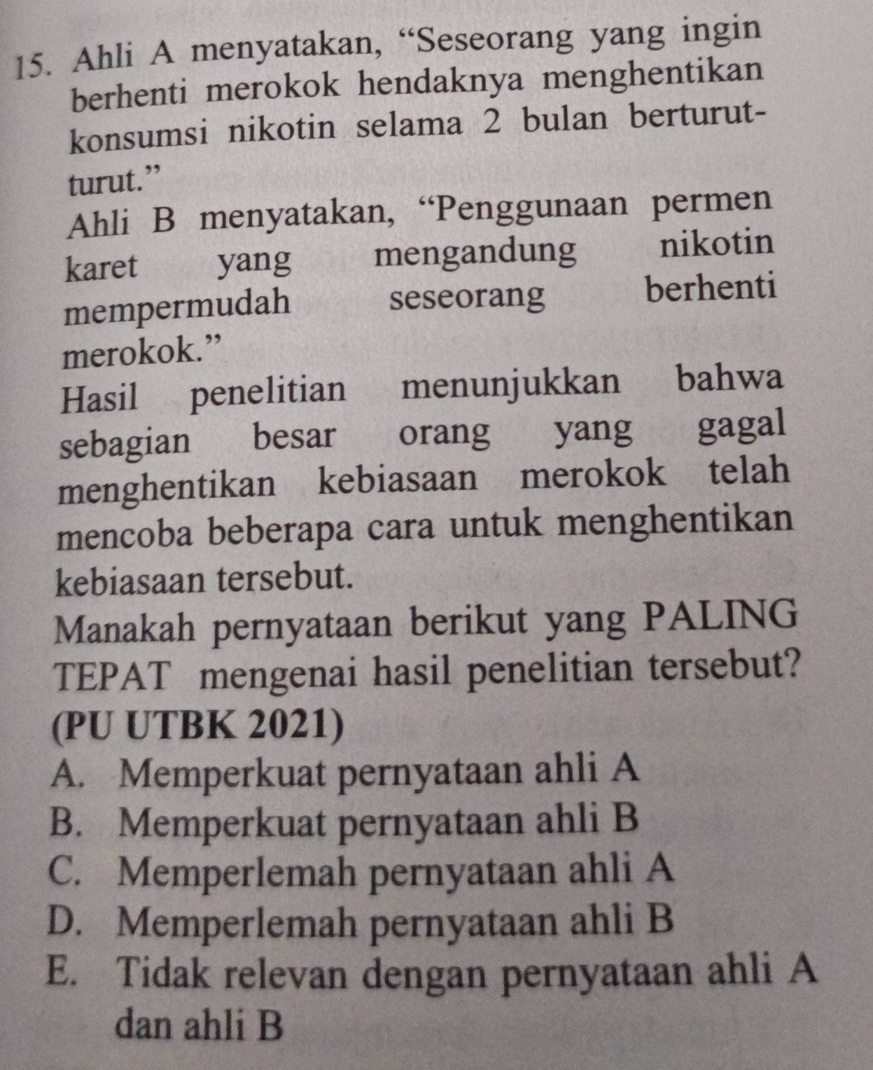 Ahli A menyatakan, “Seseorang yang ingin
berhenti merokok hendaknya menghentikan
konsumsi nikotin selama 2 bulan berturut-
turut.”
Ahli B menyatakan, “Penggunaan permen
karet yang mengandung nikotin
mempermudah
seseorang berhenti
merokok.”
Hasil penelitian 1 menunjukkan bahwa
sebagian besar orang yang gagal
menghentikan kebiasaan merokok telah
mencoba beberapa cara untuk menghentikan
kebiasaan tersebut.
Manakah pernyataan berikut yang PALING
TEPAT mengenai hasil penelitian tersebut?
(PU UTBK 2021)
A. Memperkuat pernyataan ahli A
B. Memperkuat pernyataan ahli B
C. Memperlemah pernyataan ahli A
D. Memperlemah pernyataan ahli B
E. Tidak relevan dengan pernyataan ahli A
dan ahli B