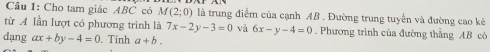 Cho tam giác ABC có M(2;0) là trung điểm của cạnh AB. Đường trung tuyến và đường cao kẻ 
từ A lần lượt có phương trình là 7x-2y-3=0 và 6x-y-4=0. Phương trình của đường thằng AB có 
dạng ax+by-4=0. Tính a+b.